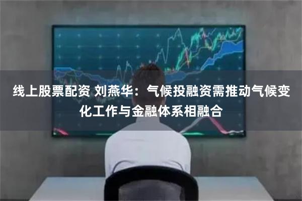 线上股票配资 刘燕华：气候投融资需推动气候变化工作与金融体系相融合