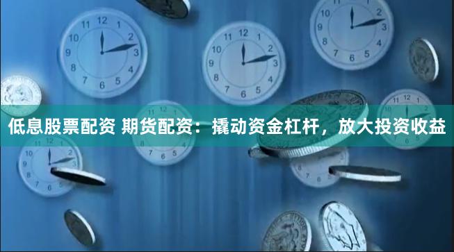 低息股票配资 期货配资：撬动资金杠杆，放大投资收益