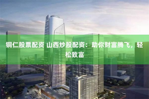 铜仁股票配资 山西炒股配资：助你财富腾飞，轻松致富