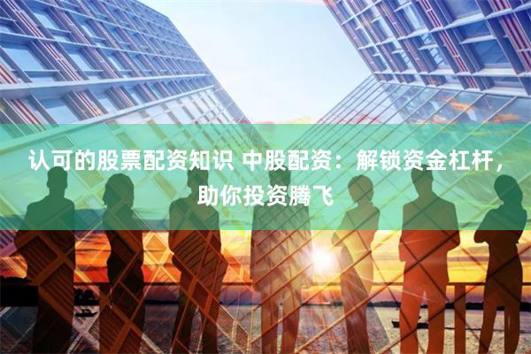 认可的股票配资知识 中股配资：解锁资金杠杆，助你投资腾飞