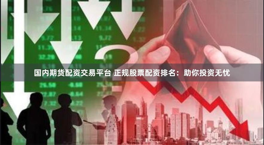 国内期货配资交易平台 正规股票配资排名：助你投资无忧
