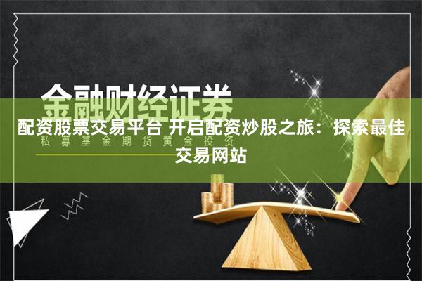 配资股票交易平台 开启配资炒股之旅：探索最佳交易网站