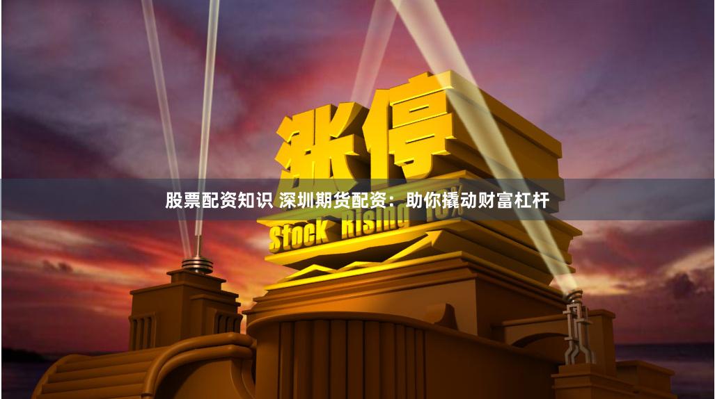 股票配资知识 深圳期货配资：助你撬动财富杠杆
