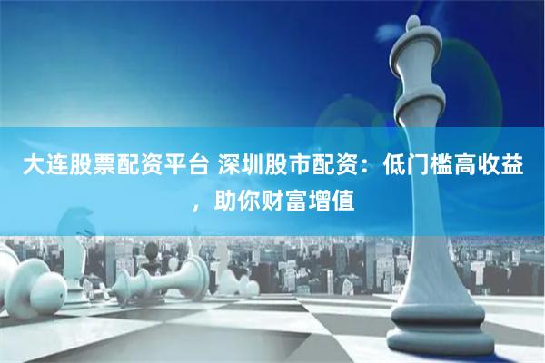大连股票配资平台 深圳股市配资:低门槛高收益,助你财富增值
