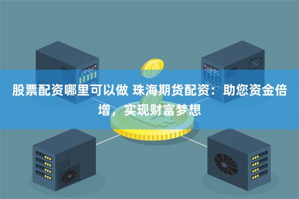股票配资哪里可以做 珠海期货配资:助您资金倍增,实现财富梦想